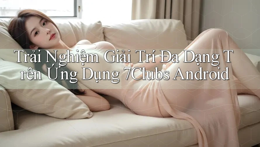 Trải Nghiệm Giải Trí Đa Dạng Trên Ứng Dụng 7Clubs Android