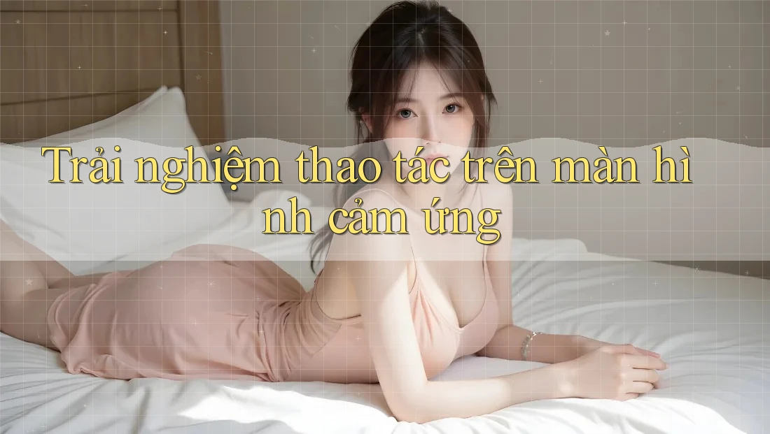 Trải nghiệm thao tác trên màn hình cảm ứng Trải nghiệm thao tác trên màn hình cảm ứng
