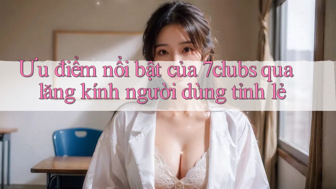 Ưu điểm nổi bật của 7clubs qua lăng kính người dùng tỉnh lẻ Ưu điểm nổi bật của 7clubs qua lăng kính người dùng tỉnh lẻ