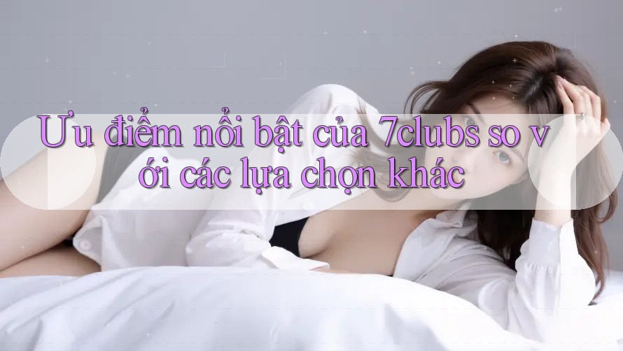 Ưu điểm nổi bật của 7clubs so với các lựa chọn khác
