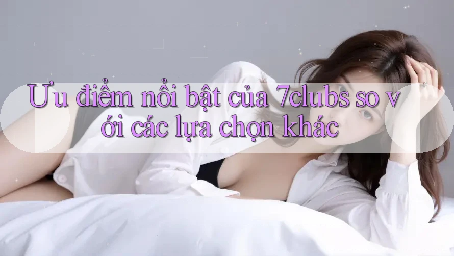 Ưu điểm nổi bật của 7clubs so với các lựa chọn khác