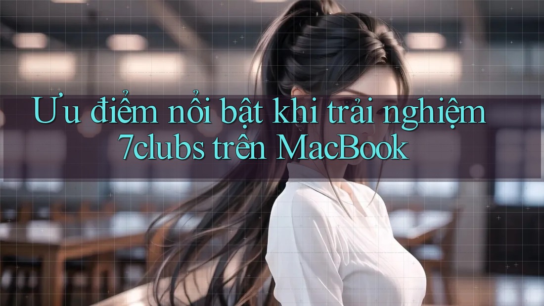 Ưu điểm nổi bật khi trải nghiệm 7clubs trên MacBook Ưu điểm nổi bật khi trải nghiệm 7clubs trên MacBook