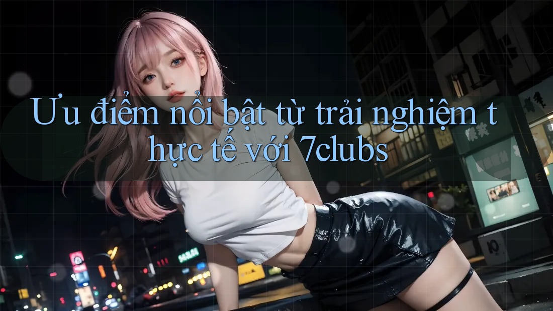 Ưu điểm nổi bật từ trải nghiệm thực tế với 7clubs Ưu điểm nổi bật từ trải nghiệm thực tế với 7clubs