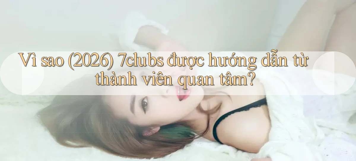 Vì sao (2026) 7clubs được hướng dẫn từ thành viên quan tâm