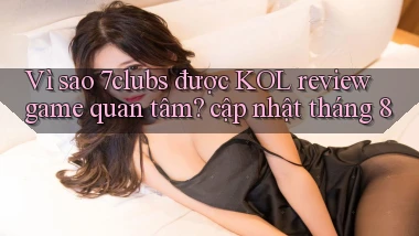 Vì sao 7clubs được KOL review game quan tâm cập nhật tháng 8