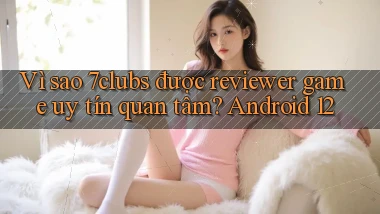 Vì sao 7clubs được reviewer game uy tín quan tâm Android 12