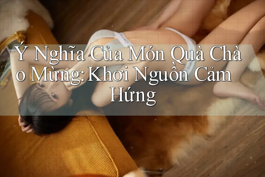 Ý Nghĩa Của Món Quà Chào Mừng: Khơi Nguồn Cảm Hứng Ý Nghĩa Của Món Quà Chào Mừng: Khơi Nguồn Cảm Hứng